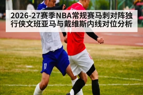 2026-27赛季NBA常规赛马刺对阵独行侠文班亚马与戴维斯内线对位分析