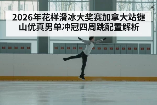 2026年花样滑冰大奖赛加拿大站键山优真男单冲冠四周跳配置解析